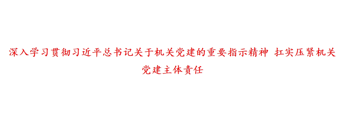 深入学习贯彻习近平总书记关于机关党建的重要指示精神 扛实压紧机关党建主体责任 